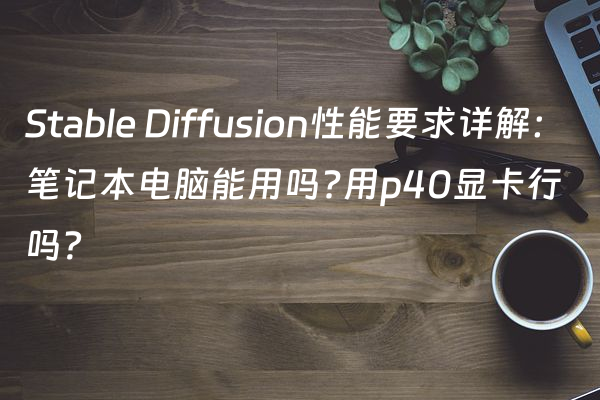 Stable Diffusion性能要求详解：笔记本电脑能用吗?用p40显卡行吗？